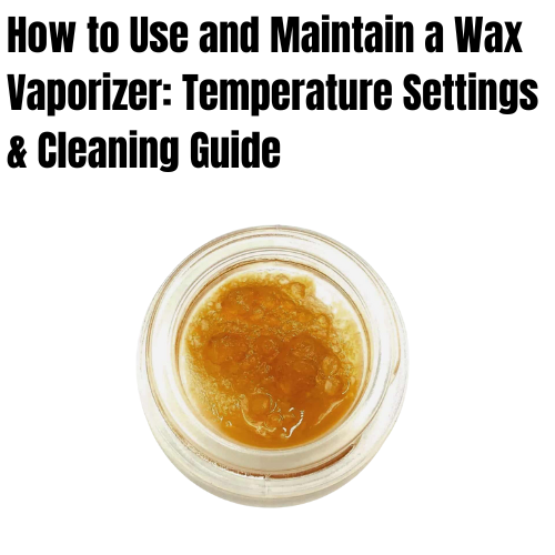 How to Use and Maintain a Wax Vaporizer: Temperature Settings & Cleaning Guide